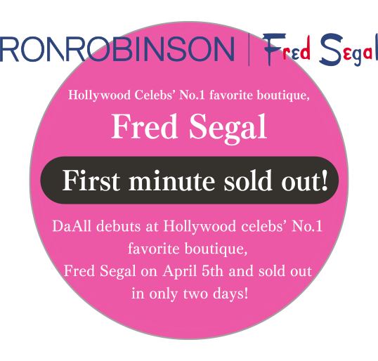 Hollywood Celebs’ No.1 favorite boutique,Fred Segal First minute sold out! DaAll debuts at Hollywood celebs’ No.1 favorite boutique, Fred Segal on April 5th and sold out in only two days!