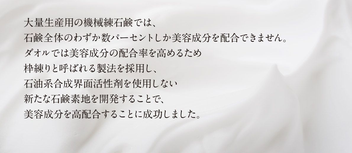 大量生産用の機械練石鹸では、石鹸全体のわずか数パーセントしか美容成分を配合できません。 ダオルでは美容成分の配合率を高めるため枠練りと呼ばれる製法を採用し、石油系合成界面活性剤を使用しない新たな石鹸素地を開発することで、美容成分を高配合することに成功しました。