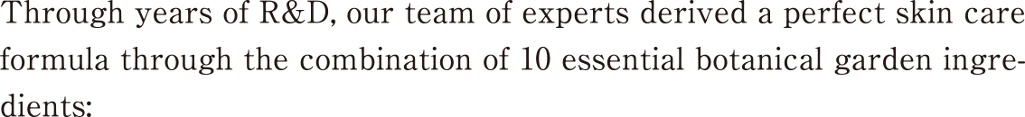 Through years of R&D, our team of experts derived a perfect skin care formula through the combination of 10 essential botanical garden ingredients: