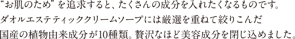 “お肌のため”を追求すると、たくさんの成分を入れたくなるものです。 ダオルエステティッククリームソープには厳選を重ねて絞りこんだ 国産の植物由来成分が10種類。贅沢なほど美容成分を閉じ込めました。