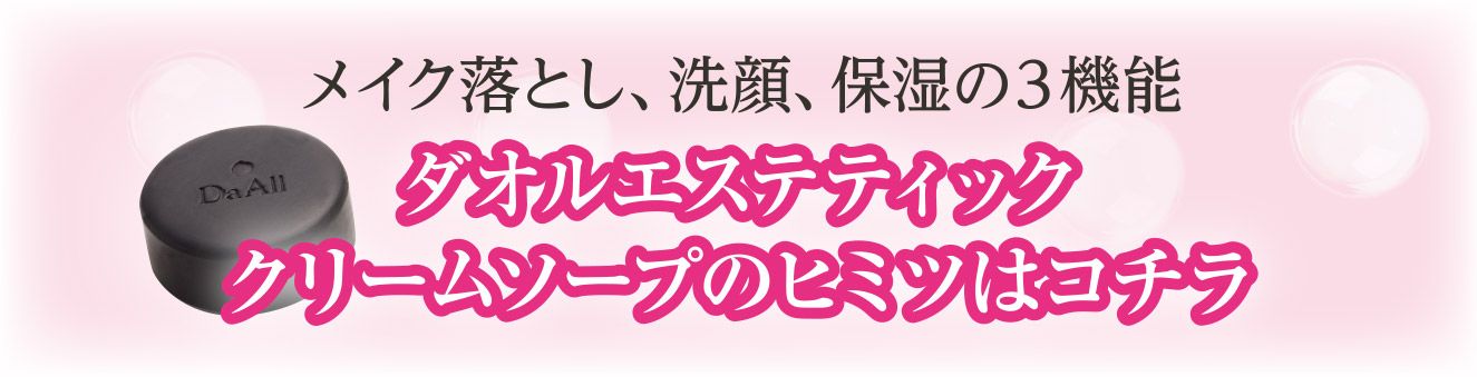 メイク落とし、洗顔、保湿の３機　ダオルエステティッククリームソープのヒミツはコチラ